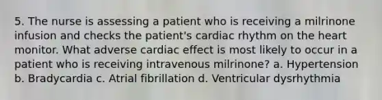 5. The nurse is assessing a patient who is receiving a milrinone infusion and checks the patient's cardiac rhythm on the heart monitor. What adverse cardiac effect is most likely to occur in a patient who is receiving intravenous milrinone? a. Hypertension b. Bradycardia c. Atrial fibrillation d. Ventricular dysrhythmia