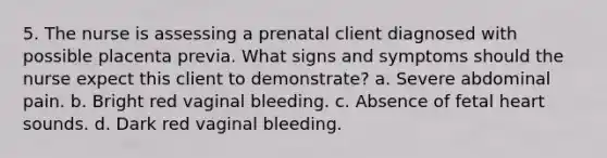 5. The nurse is assessing a prenatal client diagnosed with possible placenta previa. What signs and symptoms should the nurse expect this client to demonstrate? a. Severe abdominal pain. b. Bright red vaginal bleeding. c. Absence of fetal heart sounds. d. Dark red vaginal bleeding.