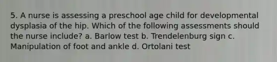 5. A nurse is assessing a preschool age child for developmental dysplasia of the hip. Which of the following assessments should the nurse include? a. Barlow test b. Trendelenburg sign c. Manipulation of foot and ankle d. Ortolani test