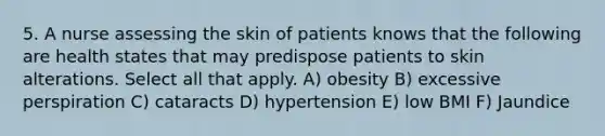 5. A nurse assessing the skin of patients knows that the following are health states that may predispose patients to skin alterations. Select all that apply. A) obesity B) excessive perspiration C) cataracts D) hypertension E) low BMI F) Jaundice