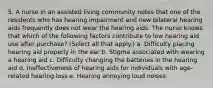 5. A nurse in an assisted living community notes that one of the residents who has hearing impairment and new bilateral hearing aids frequently does not wear the hearing aids. The nurse knows that which of the following factors contribute to low hearing aid use after purchase? (Select all that apply.) a. Difficulty placing hearing aid properly in the ear b. Stigma associated with wearing a hearing aid c. Difficulty changing the batteries in the hearing aid d. Ineffectiveness of hearing aids for individuals with age-related hearing loss e. Hearing annoying loud noises