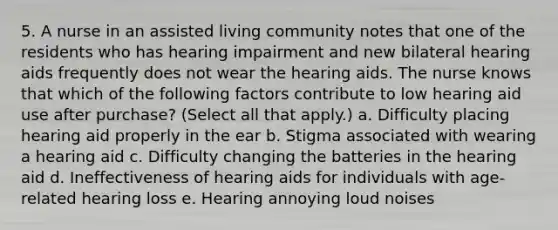 5. A nurse in an assisted living community notes that one of the residents who has hearing impairment and new bilateral hearing aids frequently does not wear the hearing aids. The nurse knows that which of the following factors contribute to low hearing aid use after purchase? (Select all that apply.) a. Difficulty placing hearing aid properly in the ear b. Stigma associated with wearing a hearing aid c. Difficulty changing the batteries in the hearing aid d. Ineffectiveness of hearing aids for individuals with age-related hearing loss e. Hearing annoying loud noises