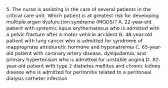 5. The nurse is assisting in the care of several patients in the critical care unit. Which patient is at greatest risk for developing multiple organ dysfunction syndrome (MODS)? A. 22-year-old patient with systemic lupus erythematosus who is admitted with a pelvic fracture after a motor vehicle accident B. 48-year-old patient with lung cancer who is admitted for syndrome of inappropriate antidiuretic hormone and hyponatremia C. 65-year-old patient with coronary artery disease, dyslipidemia, and primary hypertension who is admitted for unstable angina D. 82-year-old patient with type 2 diabetes mellitus and chronic kidney disease who is admitted for peritonitis related to a peritoneal dialysis catheter infection