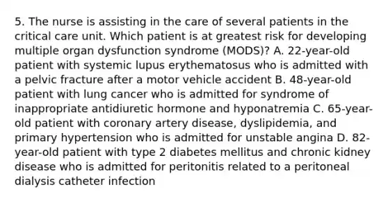 5. The nurse is assisting in the care of several patients in the critical care unit. Which patient is at greatest risk for developing multiple organ dysfunction syndrome (MODS)? A. 22-year-old patient with systemic lupus erythematosus who is admitted with a pelvic fracture after a motor vehicle accident B. 48-year-old patient with lung cancer who is admitted for syndrome of inappropriate antidiuretic hormone and hyponatremia C. 65-year-old patient with coronary artery disease, dyslipidemia, and primary hypertension who is admitted for unstable angina D. 82-year-old patient with type 2 diabetes mellitus and chronic kidney disease who is admitted for peritonitis related to a peritoneal dialysis catheter infection