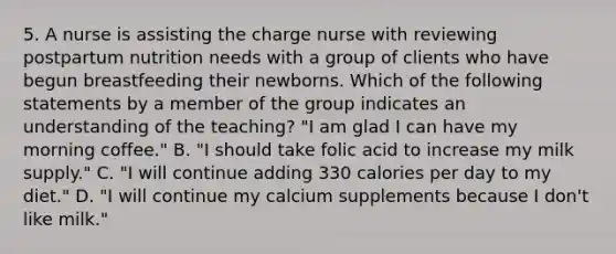 5. A nurse is assisting the charge nurse with reviewing postpartum nutrition needs with a group of clients who have begun breastfeeding their newborns. Which of the following statements by a member of the group indicates an understanding of the teaching? "I am glad I can have my morning coffee." B. "I should take folic acid to increase my milk supply." C. "I will continue adding 330 calories per day to my diet." D. "I will continue my calcium supplements because I don't like milk."