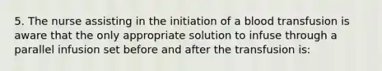 5. The nurse assisting in the initiation of a blood transfusion is aware that the only appropriate solution to infuse through a parallel infusion set before and after the transfusion is: