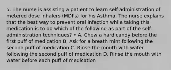 5. The nurse is assisting a patient to learn self-administration of metered dose inhalers (MDI's) for his Asthma. The nurse explains that the best way to prevent oral infection while taking this medication is to do which of the following as part of the self-administration techniques? • A. Chew a hard candy before the first puff of medication B. Ask for a breath mint following the second puff of medication C. Rinse the mouth with water following the second puff of medication D. Rinse the mouth with water before each puff of medication