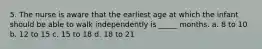 5. The nurse is aware that the earliest age at which the infant should be able to walk independently is _____ months. a. 8 to 10 b. 12 to 15 c. 15 to 18 d. 18 to 21