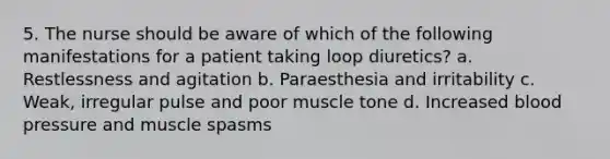 5. The nurse should be aware of which of the following manifestations for a patient taking loop diuretics? a. Restlessness and agitation b. Paraesthesia and irritability c. Weak, irregular pulse and poor muscle tone d. Increased blood pressure and muscle spasms