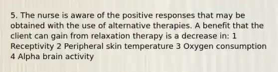 5. The nurse is aware of the positive responses that may be obtained with the use of alternative therapies. A benefit that the client can gain from relaxation therapy is a decrease in: 1 Receptivity 2 Peripheral skin temperature 3 Oxygen consumption 4 Alpha brain activity