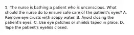 5. The nurse is bathing a patient who is unconscious. What should the nurse do to ensure safe care of the patient's eyes? A. Remove eye crusts with soapy water. B. Avoid closing the patient's eyes. C. Use eye patches or shields taped in place. D. Tape the patient's eyelids closed.