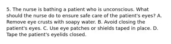 5. The nurse is bathing a patient who is unconscious. What should the nurse do to ensure safe care of the patient's eyes? A. Remove eye crusts with soapy water. B. Avoid closing the patient's eyes. C. Use eye patches or shields taped in place. D. Tape the patient's eyelids closed.