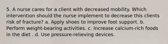 5. A nurse cares for a client with decreased mobility. Which intervention should the nurse implement to decrease this clients risk of fracture? a. Apply shoes to improve foot support. b. Perform weight-bearing activities. c. Increase calcium-rich foods in the diet . d. Use pressure-relieving devices.