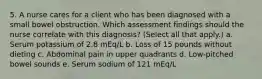 5. A nurse cares for a client who has been diagnosed with a small bowel obstruction. Which assessment findings should the nurse correlate with this diagnosis? (Select all that apply.) a. Serum potassium of 2.8 mEq/L b. Loss of 15 pounds without dieting c. Abdominal pain in upper quadrants d. Low-pitched bowel sounds e. Serum sodium of 121 mEq/L