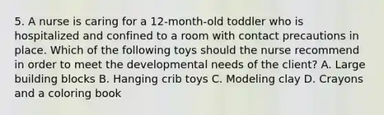 5. A nurse is caring for a 12-month-old toddler who is hospitalized and confined to a room with contact precautions in place. Which of the following toys should the nurse recommend in order to meet the developmental needs of the client? A. Large building blocks B. Hanging crib toys C. Modeling clay D. Crayons and a coloring book