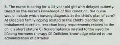 5. The nurse is caring for a 13-year-old girl with delayed puberty. Based on the nurse's knowledge of this condition, the nurse would include which nursing diagnosis in the child's plan of care? A) Disabled family coping related to the child's disorder B) Imbalanced nutrition, less than body requirements related to the child's short stature C) Noncompliance related to the need for lifelong hormone therapy D) Deficient knowledge related to the administration of estradiol