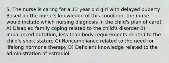 5. The nurse is caring for a 13-year-old girl with delayed puberty. Based on the nurse's knowledge of this condition, the nurse would include which nursing diagnosis in the child's plan of care? A) Disabled family coping related to the child's disorder B) Imbalanced nutrition, less than body requirements related to the child's short stature C) Noncompliance related to the need for lifelong hormone therapy D) Deficient knowledge related to the administration of estradiol