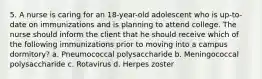 5. A nurse is caring for an 18-year-old adolescent who is up-to-date on immunizations and is planning to attend college. The nurse should inform the client that he should receive which of the following immunizations prior to moving into a campus dormitory? a. Pneumococcal polysaccharide b. Meningococcal polysaccharide c. Rotavirus d. Herpes zoster