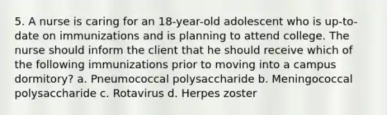 5. A nurse is caring for an 18-year-old adolescent who is up-to-date on immunizations and is planning to attend college. The nurse should inform the client that he should receive which of the following immunizations prior to moving into a campus dormitory? a. Pneumococcal polysaccharide b. Meningococcal polysaccharide c. Rotavirus d. Herpes zoster