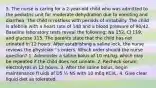 5. The nurse is caring for a 2-year-old child who was admitted to the pediatric unit for moderate dehydration due to vomiting and diarrhea. The child is restless with periods of irritability. The child is afebrile with a heart rate of 148 and a blood pressure of 90/42. Baseline laboratory tests reveal the following: Na 152, Cl 119, and glucose 115. The parents state that the child has not urinated in 12 hours. After establishing a saline lock, the nurse reviews the physician ' s orders. Which order should the nurse question? 1. Administer a saline bolus of 10 mL/kg, which may be repeated if the child does not urinate. 2. Recheck serum electrolytes in 12 hours. 3. After the saline bolus, begin maintenance fl uids of D5 ¼ NS with 10 mEq KCl/L. 4. Give clear liquid diet as tolerated.