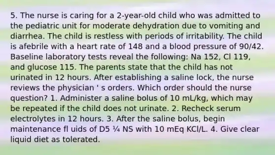 5. The nurse is caring for a 2-year-old child who was admitted to the pediatric unit for moderate dehydration due to vomiting and diarrhea. The child is restless with periods of irritability. The child is afebrile with a heart rate of 148 and a blood pressure of 90/42. Baseline laboratory tests reveal the following: Na 152, Cl 119, and glucose 115. The parents state that the child has not urinated in 12 hours. After establishing a saline lock, the nurse reviews the physician ' s orders. Which order should the nurse question? 1. Administer a saline bolus of 10 mL/kg, which may be repeated if the child does not urinate. 2. Recheck serum electrolytes in 12 hours. 3. After the saline bolus, begin maintenance fl uids of D5 ¼ NS with 10 mEq KCl/L. 4. Give clear liquid diet as tolerated.