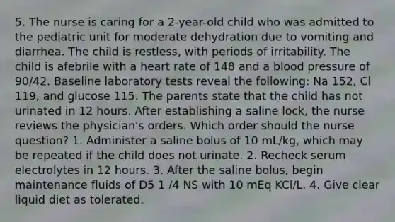 5. The nurse is caring for a 2-year-old child who was admitted to the pediatric unit for moderate dehydration due to vomiting and diarrhea. The child is restless, with periods of irritability. The child is afebrile with a heart rate of 148 and a blood pressure of 90/42. Baseline laboratory tests reveal the following: Na 152, Cl 119, and glucose 115. The parents state that the child has not urinated in 12 hours. After establishing a saline lock, the nurse reviews the physician's orders. Which order should the nurse question? 1. Administer a saline bolus of 10 mL/kg, which may be repeated if the child does not urinate. 2. Recheck serum electrolytes in 12 hours. 3. After the saline bolus, begin maintenance fluids of D5 1 /4 NS with 10 mEq KCl/L. 4. Give clear liquid diet as tolerated.