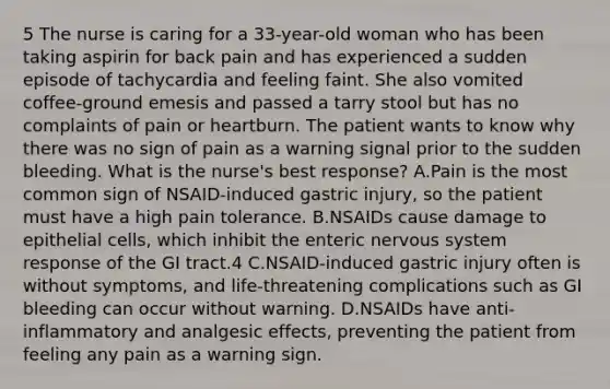 5 The nurse is caring for a 33-year-old woman who has been taking aspirin for back pain and has experienced a sudden episode of tachycardia and feeling faint. She also vomited coffee-ground emesis and passed a tarry stool but has no complaints of pain or heartburn. The patient wants to know why there was no sign of pain as a warning signal prior to the sudden bleeding. What is the nurse's best response? A.Pain is the most common sign of NSAID-induced gastric injury, so the patient must have a high pain tolerance. B.NSAIDs cause damage to epithelial cells, which inhibit the enteric <a href='https://www.questionai.com/knowledge/kThdVqrsqy-nervous-system' class='anchor-knowledge'>nervous system</a> response of the GI tract.4 C.NSAID-induced gastric injury often is without symptoms, and life-threatening complications such as GI bleeding can occur without warning. D.NSAIDs have anti-inflammatory and analgesic effects, preventing the patient from feeling any pain as a warning sign.