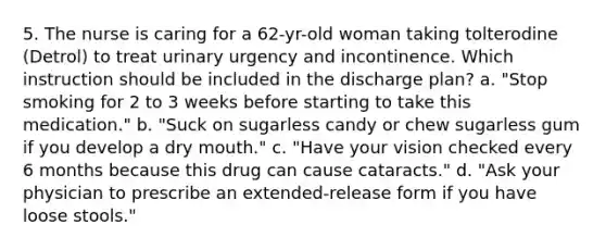 5. The nurse is caring for a 62-yr-old woman taking tolterodine (Detrol) to treat urinary urgency and incontinence. Which instruction should be included in the discharge plan? a. "Stop smoking for 2 to 3 weeks before starting to take this medication." b. "Suck on sugarless candy or chew sugarless gum if you develop a dry mouth." c. "Have your vision checked every 6 months because this drug can cause cataracts." d. "Ask your physician to prescribe an extended-release form if you have loose stools."