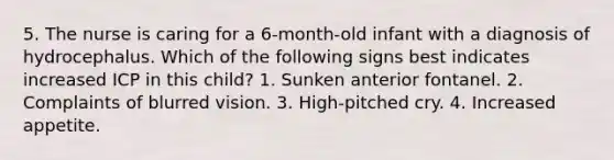 5. The nurse is caring for a 6-month-old infant with a diagnosis of hydrocephalus. Which of the following signs best indicates increased ICP in this child? 1. Sunken anterior fontanel. 2. Complaints of blurred vision. 3. High-pitched cry. 4. Increased appetite.