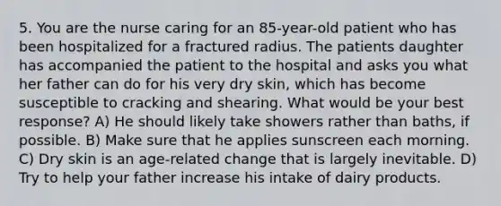 5. You are the nurse caring for an 85-year-old patient who has been hospitalized for a fractured radius. The patients daughter has accompanied the patient to the hospital and asks you what her father can do for his very dry skin, which has become susceptible to cracking and shearing. What would be your best response? A) He should likely take showers rather than baths, if possible. B) Make sure that he applies sunscreen each morning. C) Dry skin is an age-related change that is largely inevitable. D) Try to help your father increase his intake of dairy products.