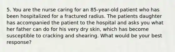 5. You are the nurse caring for an 85-year-old patient who has been hospitalized for a fractured radius. The patients daughter has accompanied the patient to the hospital and asks you what her father can do for his very dry skin, which has become susceptible to cracking and shearing. What would be your best response?