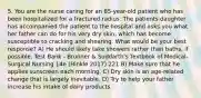 5. You are the nurse caring for an 85-year-old patient who has been hospitalized for a fractured radius. The patients daughter has accompanied the patient to the hospital and asks you what her father can do for his very dry skin, which has become susceptible to cracking and shearing. What would be your best response? A) He should likely take showers rather than baths, if possible. Test Bank - Brunner & Suddarth's Textbook of Medical-Surgical Nursing 14e (Hinkle 2017) 221 B) Make sure that he applies sunscreen each morning. C) Dry skin is an age-related change that is largely inevitable. D) Try to help your father increase his intake of dairy products.