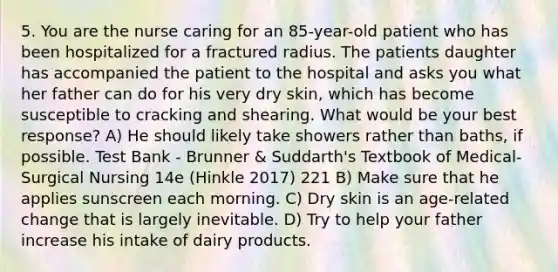 5. You are the nurse caring for an 85-year-old patient who has been hospitalized for a fractured radius. The patients daughter has accompanied the patient to the hospital and asks you what her father can do for his very dry skin, which has become susceptible to cracking and shearing. What would be your best response? A) He should likely take showers rather than baths, if possible. Test Bank - Brunner & Suddarth's Textbook of Medical-Surgical Nursing 14e (Hinkle 2017) 221 B) Make sure that he applies sunscreen each morning. C) Dry skin is an age-related change that is largely inevitable. D) Try to help your father increase his intake of dairy products.