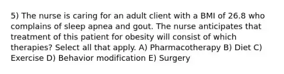 5) The nurse is caring for an adult client with a BMI of 26.8 who complains of sleep apnea and gout. The nurse anticipates that treatment of this patient for obesity will consist of which therapies? Select all that apply. A) Pharmacotherapy B) Diet C) Exercise D) Behavior modification E) Surgery