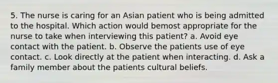 5. The nurse is caring for an Asian patient who is being admitted to the hospital. Which action would bemost appropriate for the nurse to take when interviewing this patient? a. Avoid eye contact with the patient. b. Observe the patients use of eye contact. c. Look directly at the patient when interacting. d. Ask a family member about the patients cultural beliefs.