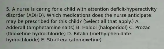 5. A nurse is caring for a child with attention deficit-hyperactivity disorder (ADHD). Which medications does the nurse anticipate may be prescribed for this child? (Select all that apply.) A. Adderall (amphetamine salts) B. Haldol (haloperidol) C. Prozac (fluoxetine hydrochloride) D. Ritalin (methylphenidate hydrochloride) E. Strattera (atomoxetine)