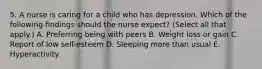 5. A nurse is caring for a child who has depression. Which of the following findings should the nurse expect? (Select all that apply.) A. Preferring being with peers B. Weight loss or gain C. Report of low self-esteem D. Sleeping more than usual E. Hyperactivity