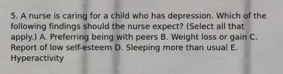 5. A nurse is caring for a child who has depression. Which of the following findings should the nurse expect? (Select all that apply.) A. Preferring being with peers B. Weight loss or gain C. Report of low self-esteem D. Sleeping more than usual E. Hyperactivity