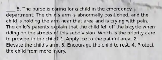 ____ 5. The nurse is caring for a child in the emergency department. The child's arm is abnormally positioned, and the child is holding the arm near that area and is crying with pain. The child's parents explain that the child fell off the bicycle when riding on the streets of this subdivision. Which is the priority care to provide to the child? 1. Apply ice to the painful area. 2. Elevate the child's arm. 3. Encourage the child to rest. 4. Protect the child from more injury.