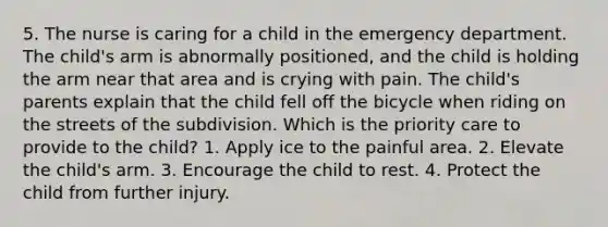 5. The nurse is caring for a child in the emergency department. The child's arm is abnormally positioned, and the child is holding the arm near that area and is crying with pain. The child's parents explain that the child fell off the bicycle when riding on the streets of the subdivision. Which is the priority care to provide to the child? 1. Apply ice to the painful area. 2. Elevate the child's arm. 3. Encourage the child to rest. 4. Protect the child from further injury.