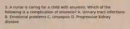 5. A nurse is caring for a child with enuresis. Which of the following is a complication of enuresis? A. Urinary tract infections B. Emotional problems C. Urosepsis D. Progressive kidney disease