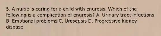 5. A nurse is caring for a child with enuresis. Which of the following is a complication of enuresis? A. Urinary tract infections B. Emotional problems C. Urosepsis D. Progressive kidney disease