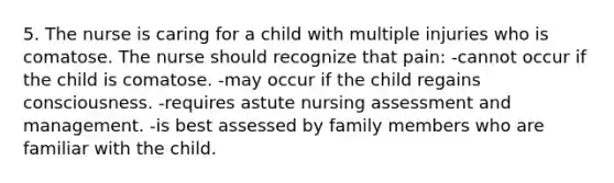 5. The nurse is caring for a child with multiple injuries who is comatose. The nurse should recognize that pain: -cannot occur if the child is comatose. -may occur if the child regains consciousness. -requires astute nursing assessment and management. -is best assessed by family members who are familiar with the child.