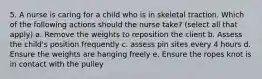 5. A nurse is caring for a child who is in skeletal traction. Which of the following actions should the nurse take? (select all that apply) a. Remove the weights to reposition the client b. Assess the child's position frequently c. assess pin sites every 4 hours d. Ensure the weights are hanging freely e. Ensure the ropes knot is in contact with the pulley