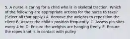 5. A nurse is caring for a child who is in skeletal traction. Which of the following are appropriate actions for the nurse to take? (Select all that apply.) A. Remove the weights to reposition the client B. Assess the child's position frequently. C. Assess pin sites every 4 hr. D. Ensure the weights are hanging freely. E. Ensure the ropes knot is in contact with pulley