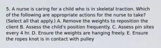 5. A nurse is caring for a child who is in skeletal traction. Which of the following are appropriate actions for the nurse to take? (Select all that apply.) A. Remove the weights to reposition the client B. Assess the child's position frequently. C. Assess pin sites every 4 hr. D. Ensure the weights are hanging freely. E. Ensure the ropes knot is in contact with pulley