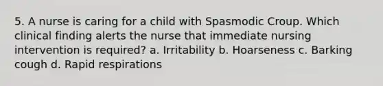 5. A nurse is caring for a child with Spasmodic Croup. Which clinical finding alerts the nurse that immediate nursing intervention is required? a. Irritability b. Hoarseness c. Barking cough d. Rapid respirations