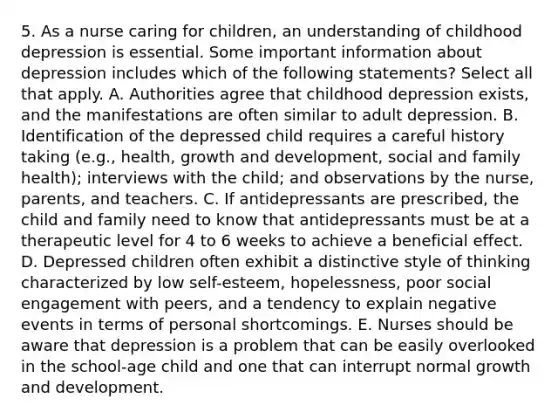 5. As a nurse caring for children, an understanding of childhood depression is essential. Some important information about depression includes which of the following statements? Select all that apply. A. Authorities agree that childhood depression exists, and the manifestations are often similar to adult depression. B. Identification of the depressed child requires a careful history taking (e.g., health, growth and development, social and family health); interviews with the child; and observations by the nurse, parents, and teachers. C. If antidepressants are prescribed, the child and family need to know that antidepressants must be at a therapeutic level for 4 to 6 weeks to achieve a beneficial effect. D. Depressed children often exhibit a distinctive style of thinking characterized by low self-esteem, hopelessness, poor social engagement with peers, and a tendency to explain negative events in terms of personal shortcomings. E. Nurses should be aware that depression is a problem that can be easily overlooked in the school-age child and one that can interrupt normal growth and development.