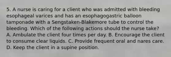 5. A nurse is caring for a client who was admitted with bleeding esophageal varices and has an esophagogastric balloon tamponade with a Sengstaken-Blakemore tube to control the bleeding. Which of the following actions should the nurse take? A. Ambulate the client four times per day. B. Encourage the client to consume clear liquids. C. Provide frequent oral and nares care. D. Keep the client in a supine position.