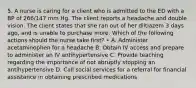 5. A nurse is caring for a client who is admitted to the ED with a BP of 266/147 mm Hg. The client reports a headache and double vision. The client states that she ran out of her diltiazem 3 days ago, and is unable to purchase more. Which of the following actions should the nurse take first? • A. Administer acetaminophen for a headache B. Obtain IV access and prepare to administer an IV antihypertensive C. Provide teaching regarding the importance of not abruptly stopping an antihypertensive D. Call social services for a referral for financial assistance in obtaining prescribed medications